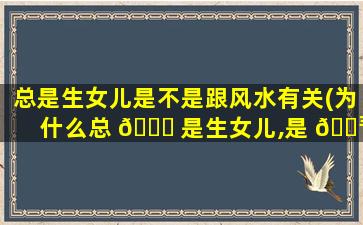总是生女儿是不是跟风水有关(为什么总 🐞 是生女儿,是 🐳 命吗)